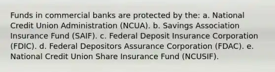 Funds in commercial banks are protected by the: a. National Credit Union Administration (NCUA). b. Savings Association Insurance Fund (SAIF). c. Federal Deposit Insurance Corporation (FDIC). d. Federal Depositors Assurance Corporation (FDAC). e. National Credit Union Share Insurance Fund (NCUSIF).