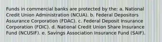 Funds in commercial banks are protected by the: a. National Credit Union Administration (NCUA). b. Federal Depositors Assurance Corporation (FDAC). c. Federal Deposit Insurance Corporation (FDIC). d. National Credit Union Share Insurance Fund (NCUSIF). e. Savings Association Insurance Fund (SAIF).