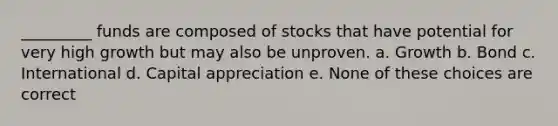 _________ funds are composed of stocks that have potential for very high growth but may also be unproven. a. Growth b. Bond c. International d. Capital appreciation e. None of these choices are correct