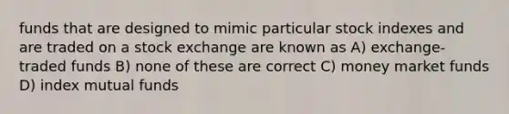 funds that are designed to mimic particular stock indexes and are traded on a stock exchange are known as A) exchange-traded funds B) none of these are correct C) money market funds D) index mutual funds