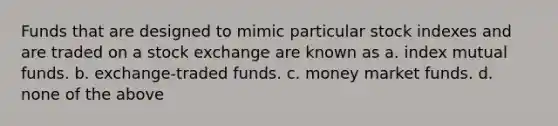 Funds that are designed to mimic particular stock indexes and are traded on a stock exchange are known as a. index mutual funds. b. exchange-traded funds. c. money market funds. d. none of the above