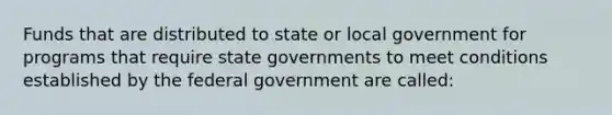 Funds that are distributed to state or local government for programs that require state governments to meet conditions established by the federal government are called: