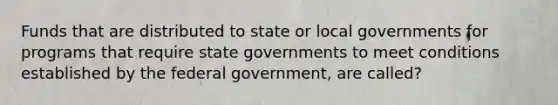 Funds that are distributed to state or local governments for programs that require state governments to meet conditions established by the federal government, are called?