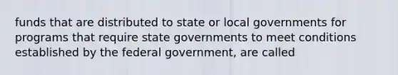 funds that are distributed to state or local governments for programs that require state governments to meet conditions established by the federal government, are called