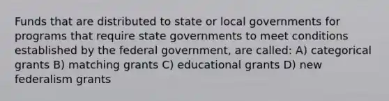 Funds that are distributed to state or local governments for programs that require state governments to meet conditions established by the federal government, are called: A) categorical grants B) matching grants C) educational grants D) new federalism grants