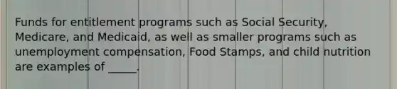 Funds for entitlement programs such as Social Security, Medicare, and Medicaid, as well as smaller programs such as unemployment compensation, Food Stamps, and child nutrition are examples of _____.