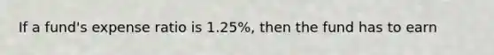 If a fund's expense ratio is 1.25%, then the fund has to earn