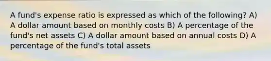 A fund's expense ratio is expressed as which of the following? A) A dollar amount based on monthly costs B) A percentage of the fund's net assets C) A dollar amount based on annual costs D) A percentage of the fund's total assets