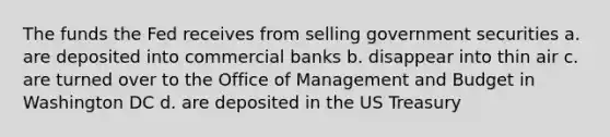 The funds the Fed receives from selling government securities a. are deposited into commercial banks b. disappear into thin air c. are turned over to the Office of Management and Budget in Washington DC d. are deposited in the US Treasury