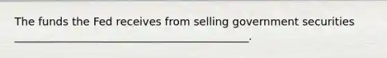 The funds the Fed receives from selling government securities ___________________________________________.