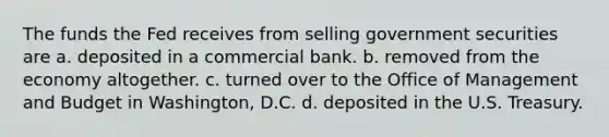 The funds the Fed receives from selling government securities are a. deposited in a commercial bank. b. removed from the economy altogether. c. turned over to the Office of Management and Budget in Washington, D.C. d. deposited in the U.S. Treasury.