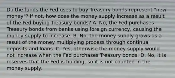 Do the funds the Fed uses to buy Treasury bonds represent​ "new money"? If​ not, how does the money supply increase as a result of the Fed buying Treasury​ bonds? A. ​No, the Fed purchases Treasury bonds from banks using foreign​ currency, causing the money supply to increase. B. ​No, the money supply grows as a result of the money multiplying process through continual deposits and loans. C. ​Yes, otherwise the money supply would not increase when the Fed purchases Treasury bonds. D. ​No, it is reserves that the Fed is​ holding, so it is not counted in the money supply.