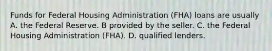 Funds for Federal Housing Administration (FHA) loans are usually A. the Federal Reserve. B provided by the seller. C. the Federal Housing Administration (FHA). D. qualified lenders.