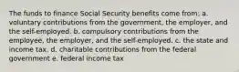 The funds to finance Social Security benefits come from: a. voluntary contributions from the government, the employer, and the self-employed. b. compulsory contributions from the employee, the employer, and the self-employed. c. the state and income tax. d. charitable contributions from the federal government e. federal income tax