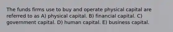 The funds firms use to buy and operate physical capital are referred to as A) physical capital. B) financial capital. C) government capital. D) human capital. E) business capital.