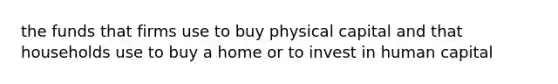 the funds that firms use to buy physical capital and that households use to buy a home or to invest in human capital