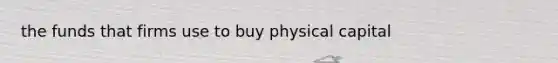 the funds that firms use to buy physical capital