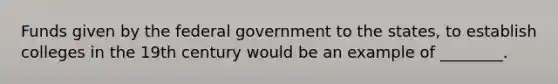 Funds given by the federal government to the states, to establish colleges in the 19th century would be an example of ________.