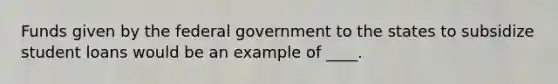 Funds given by the federal government to the states to subsidize student loans would be an example of ____.