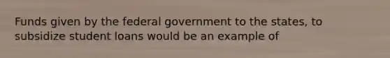 Funds given by the federal government to the states, to subsidize student loans would be an example of