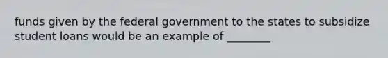 funds given by the federal government to the states to subsidize student loans would be an example of ________