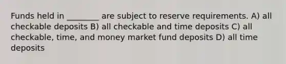 Funds held in ________ are subject to reserve requirements. A) all checkable deposits B) all checkable and time deposits C) all checkable, time, and money market fund deposits D) all time deposits