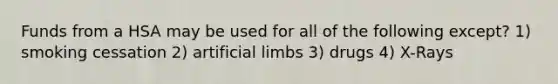 Funds from a HSA may be used for all of the following except? 1) smoking cessation 2) artificial limbs 3) drugs 4) X-Rays