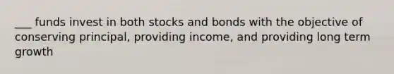 ___ funds invest in both stocks and bonds with the objective of conserving principal, providing income, and providing long term growth