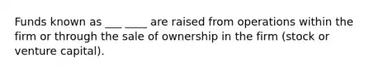 Funds known as ___ ____ are raised from operations within the firm or through the sale of ownership in the firm (stock or venture capital).