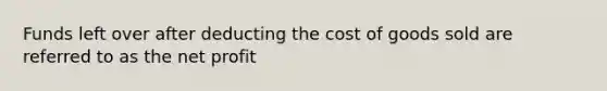 Funds left over after deducting the cost of goods sold are referred to as the net profit