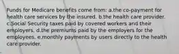 Funds for Medicare benefits come from: a.the co-payment for health care services by the insured. b.the health care provider. c.Social Security taxes paid by covered workers and their employers. d.the premiums paid by the employers for the employees. e.monthly payments by users directly to the health care provider.