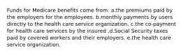 Funds for Medicare benefits come from: a.the premiums paid by the employers for the employees. b.monthly payments by users directly to the health care service organization. c.the co-payment for health care services by the insured .d.Social Security taxes paid by covered workers and their employers. e.the health care service organization.