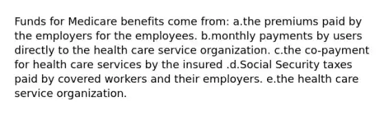 Funds for Medicare benefits come from: a.the premiums paid by the employers for the employees. b.monthly payments by users directly to the health care service organization. c.the co-payment for health care services by the insured .d.Social Security taxes paid by covered workers and their employers. e.the health care service organization.