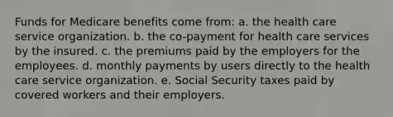 Funds for Medicare benefits come from: a. the health care service organization. b. the co-payment for health care services by the insured. c. the premiums paid by the employers for the employees. d. monthly payments by users directly to the health care service organization. e. Social Security taxes paid by covered workers and their employers.