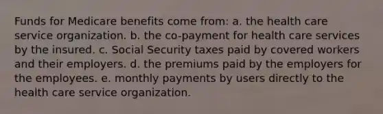 Funds for Medicare benefits come from: a. the health care service organization. b. the co-payment for health care services by the insured. c. Social Security taxes paid by covered workers and their employers. d. the premiums paid by the employers for the employees. e. monthly payments by users directly to the health care service organization.