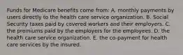 Funds for Medicare benefits come from: A. monthly payments by users directly to the health care service organization. B. Social Security taxes paid by covered workers and their employers. C. the premiums paid by the employers for the employees. D. the health care service organization. E. the co-payment for health care services by the insured.