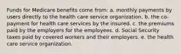 Funds for Medicare benefits come from: a. monthly payments by users directly to the health care service organization. b. the co-payment for health care services by the insured. c. the premiums paid by the employers for the employees. d. Social Security taxes paid by covered workers and their employers. e. the health care service organization.