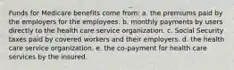 Funds for Medicare benefits come from: a. the premiums paid by the employers for the employees. b. monthly payments by users directly to the health care service organization. c. Social Security taxes paid by covered workers and their employers. d. the health care service organization. e. the co-payment for health care services by the insured.