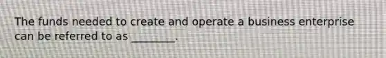 The funds needed to create and operate a business enterprise can be referred to as ________.