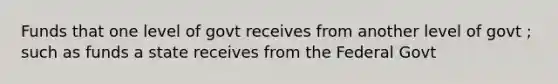 Funds that one level of govt receives from another level of govt ; such as funds a state receives from the Federal Govt