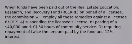 When funds have been paid out of the Real Estate Education, Research, and Recovery Fund (REERRF) on behalf of a licensee, the commission will employ all these remedies against a licensee EXCEPT A) suspending the licensee's license. B) posting of a 40,000 bond. C) 30 hours of community service. D) requiring repayment of twice the amount paid by the fund and 12% interest.