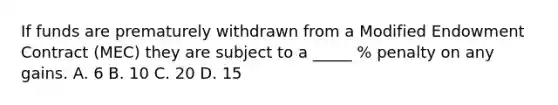 If funds are prematurely withdrawn from a Modified Endowment Contract (MEC) they are subject to a _____ % penalty on any gains. A. 6 B. 10 C. 20 D. 15