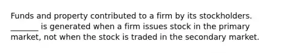 Funds and property contributed to a firm by its stockholders. _______ is generated when a firm issues stock in the primary market, not when the stock is traded in the secondary market.