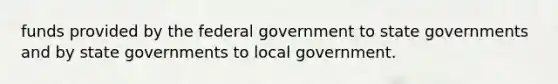 funds provided by the federal government to state governments and by state governments to local government.