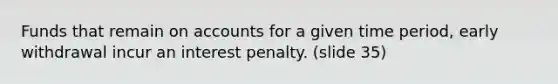 Funds that remain on accounts for a given time period, early withdrawal incur an interest penalty. (slide 35)