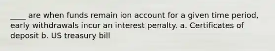 ____ are when funds remain ion account for a given time period, early withdrawals incur an interest penalty. a. Certificates of deposit b. US treasury bill