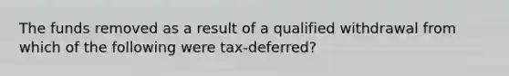 The funds removed as a result of a qualified withdrawal from which of the following were tax-deferred?