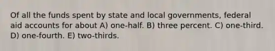 Of all the funds spent by state and local governments, federal aid accounts for about A) one-half. B) three percent. C) one-third. D) one-fourth. E) two-thirds.