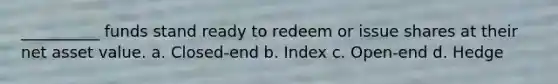 __________ funds stand ready to redeem or issue shares at their net asset value. a. Closed-end b. Index c. Open-end d. Hedge