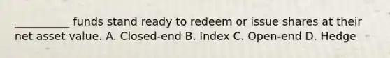 __________ funds stand ready to redeem or issue shares at their net asset value. A. Closed-end B. Index C. Open-end D. Hedge